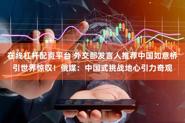 在线杠杆配资平台 外交部发言人推荐中国如意桥引世界惊叹！俄媒：中国式挑战地心引力奇观