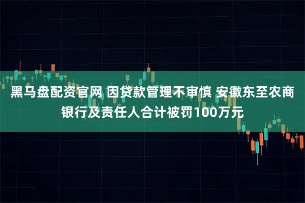 黑马盘配资官网 因贷款管理不审慎 安徽东至农商银行及责任人合计被罚100万元