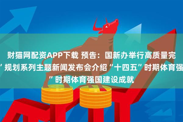 财猫网配资APP下载 预告：国新办举行高质量完成“十四五”规划系列主题新闻发布会介绍“十四五”时期体育强国建设成就