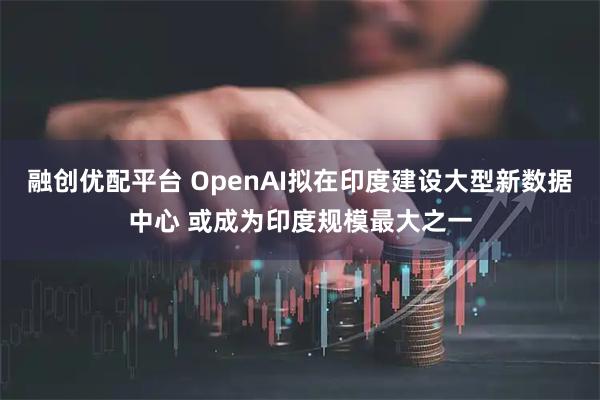 融创优配平台 OpenAI拟在印度建设大型新数据中心 或成为印度规模最大之一