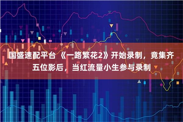 国盛速配平台 《一路繁花2》开始录制,竟集齐五位影后,当红流量小生参与录制